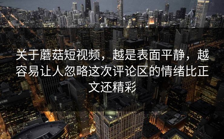 关于蘑菇短视频，越是表面平静，越容易让人忽略这次评论区的情绪比正文还精彩