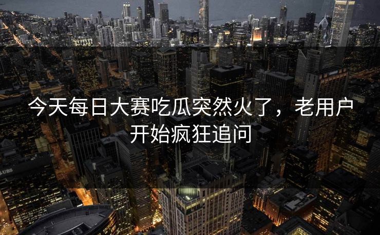 今天每日大赛吃瓜突然火了，老用户开始疯狂追问