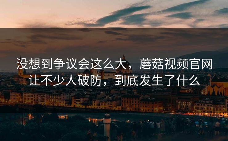 没想到争议会这么大，蘑菇视频官网让不少人破防，到底发生了什么