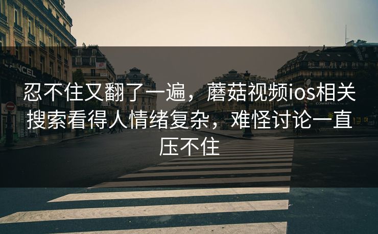 忍不住又翻了一遍，蘑菇视频ios相关搜索看得人情绪复杂，难怪讨论一直压不住