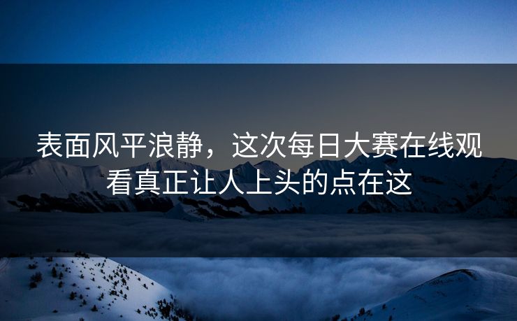 表面风平浪静，这次每日大赛在线观看真正让人上头的点在这