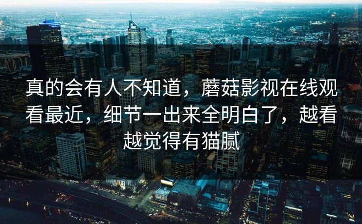 真的会有人不知道，蘑菇影视在线观看最近，细节一出来全明白了，越看越觉得有猫腻