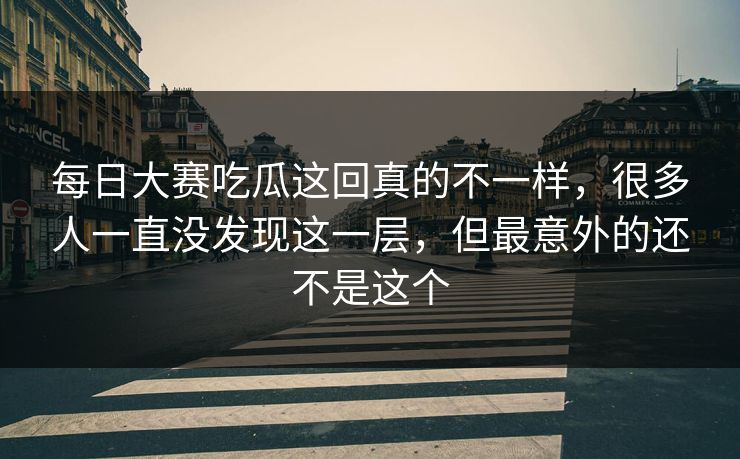 每日大赛吃瓜这回真的不一样，很多人一直没发现这一层，但最意外的还不是这个