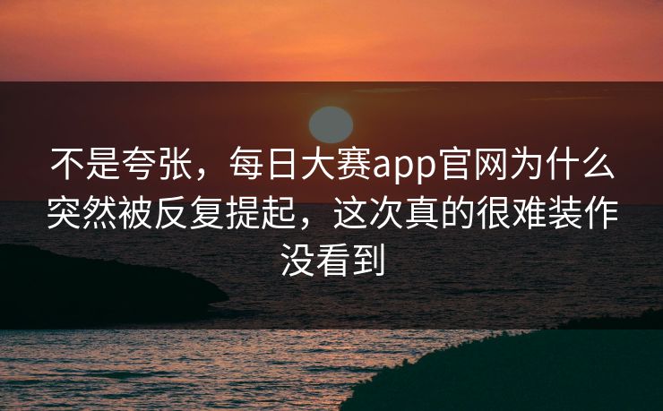 不是夸张，每日大赛app官网为什么突然被反复提起，这次真的很难装作没看到