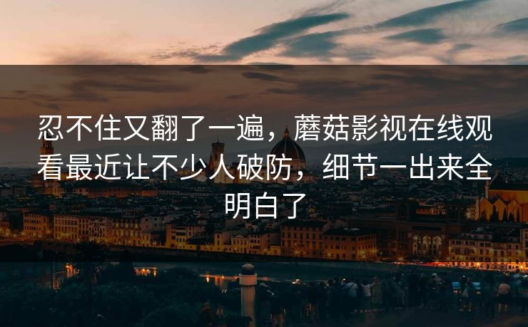 忍不住又翻了一遍，蘑菇影视在线观看最近让不少人破防，细节一出来全明白了