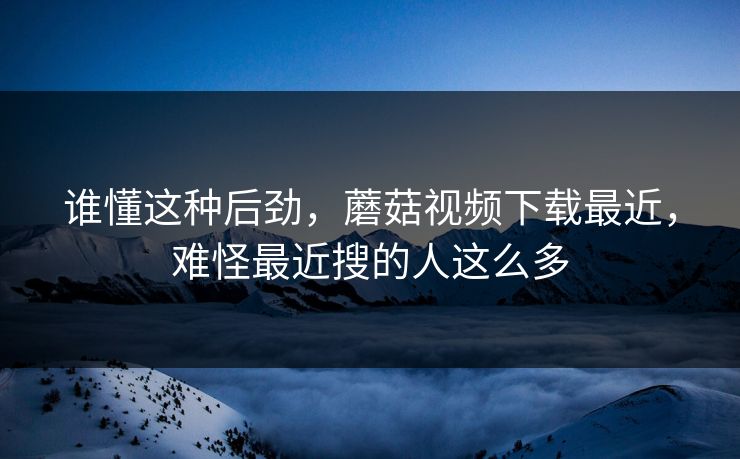 谁懂这种后劲，蘑菇视频下载最近，难怪最近搜的人这么多