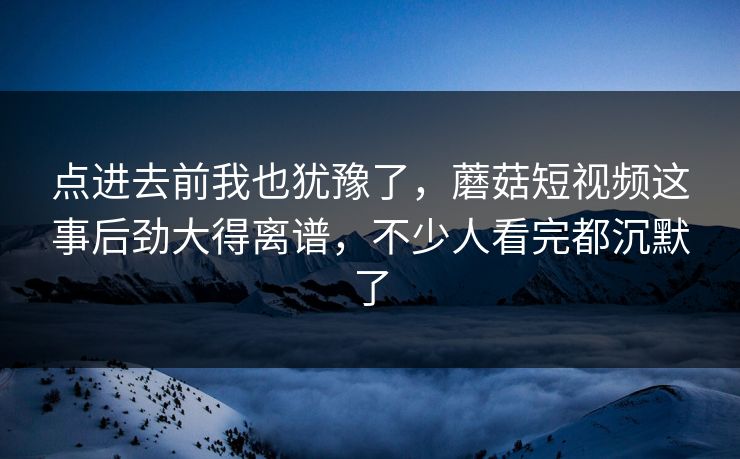 点进去前我也犹豫了，蘑菇短视频这事后劲大得离谱，不少人看完都沉默了