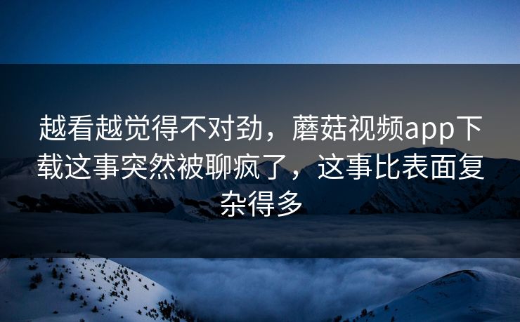 越看越觉得不对劲，蘑菇视频app下载这事突然被聊疯了，这事比表面复杂得多