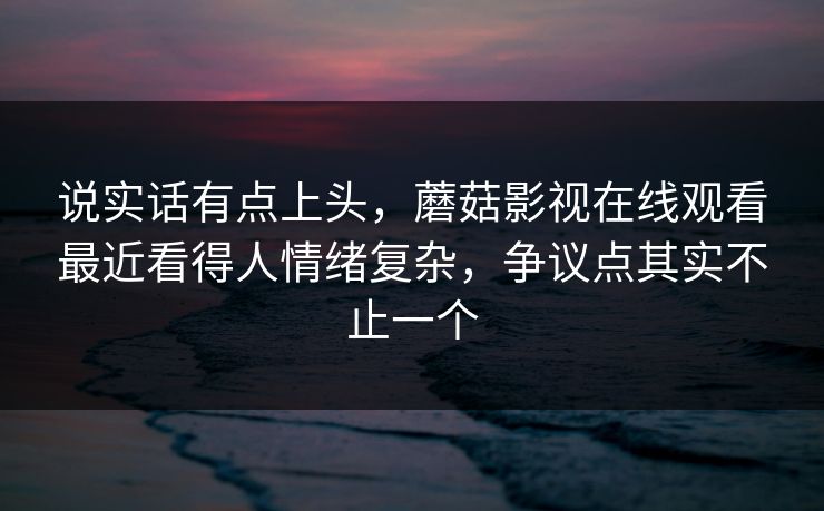 说实话有点上头，蘑菇影视在线观看最近看得人情绪复杂，争议点其实不止一个