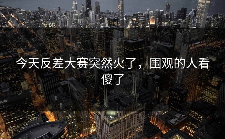 今天反差大赛突然火了，围观的人看傻了