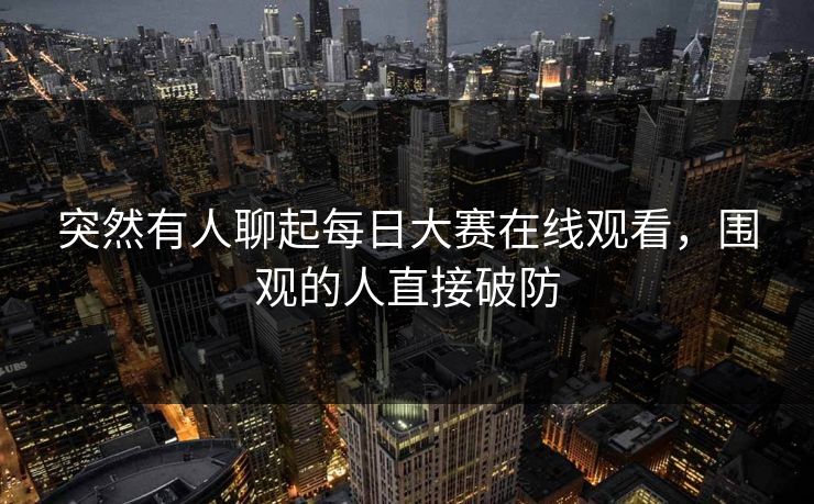 突然有人聊起每日大赛在线观看，围观的人直接破防