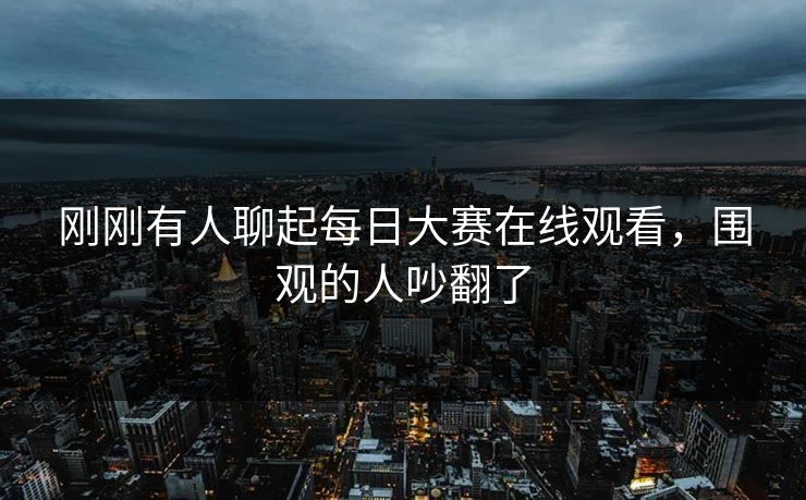刚刚有人聊起每日大赛在线观看，围观的人吵翻了