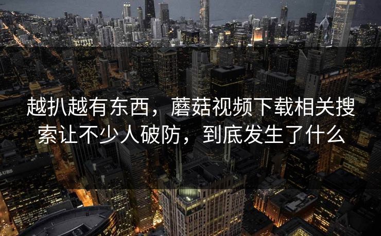 越扒越有东西，蘑菇视频下载相关搜索让不少人破防，到底发生了什么