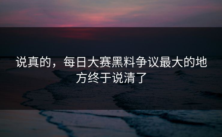 说真的，每日大赛黑料争议最大的地方终于说清了