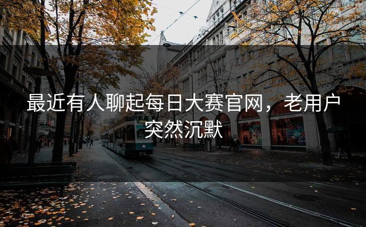 最近有人聊起每日大赛官网，老用户突然沉默