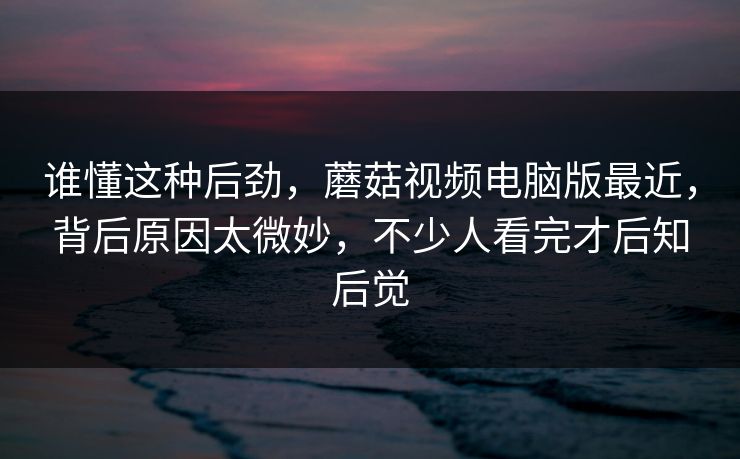 谁懂这种后劲，蘑菇视频电脑版最近，背后原因太微妙，不少人看完才后知后觉