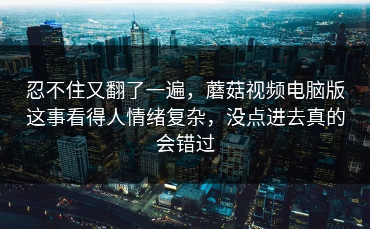 忍不住又翻了一遍，蘑菇视频电脑版这事看得人情绪复杂，没点进去真的会错过
