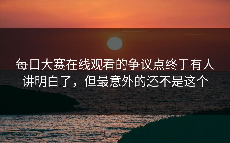 每日大赛在线观看的争议点终于有人讲明白了，但最意外的还不是这个