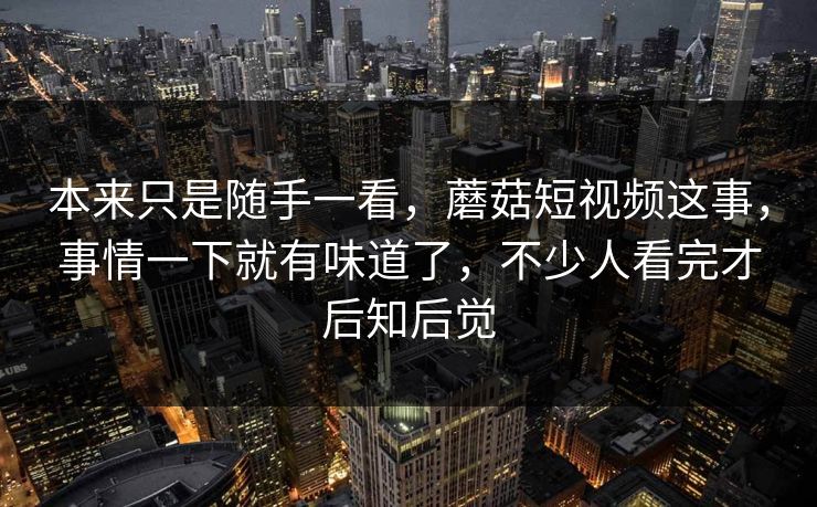 本来只是随手一看,蘑菇短视频这事,事情一下就有味道了,不少人看完才后知后觉 第1张 本来只是随手一看,蘑菇短视频这事,事情一下就有味道了,不少人看完才后知后觉 第1张