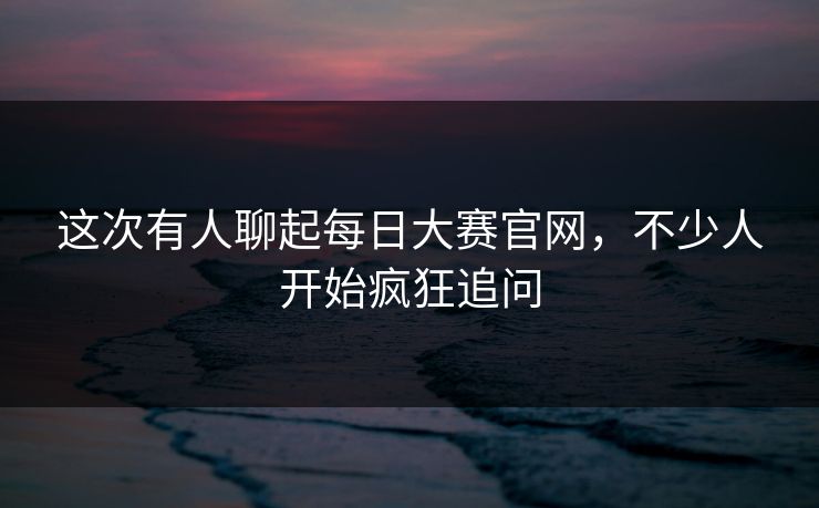这次有人聊起每日大赛官网,不少人开始疯狂追问 第1张 这次有人聊起每日大赛官网,不少人开始疯狂追问 第1张