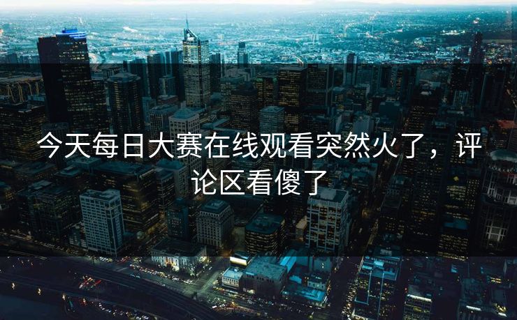 今天每日大赛在线观看突然火了，评论区看傻了  第1张