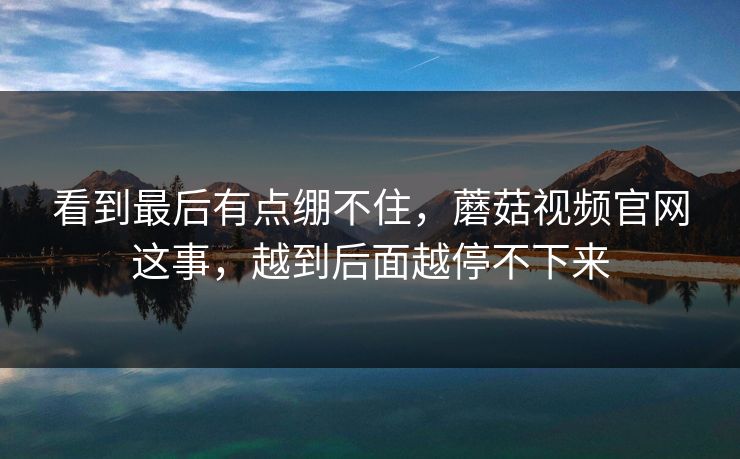 看到最后有点绷不住，蘑菇视频官网这事，越到后面越停不下来  第1张