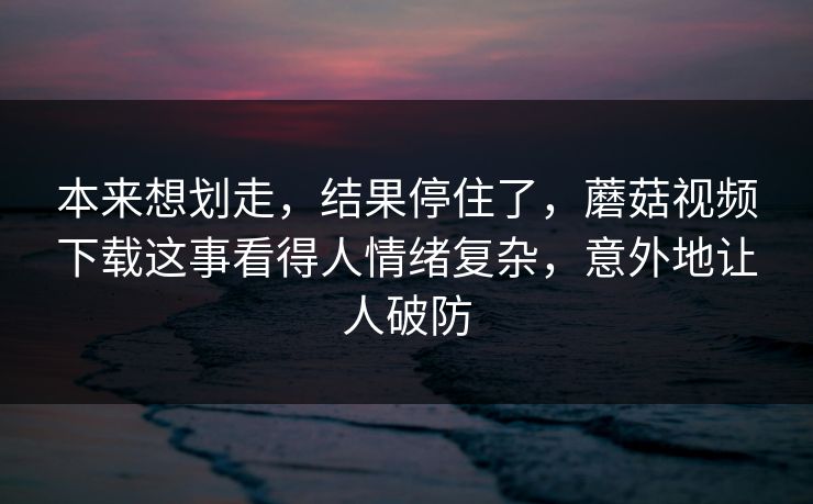本来想划走,结果停住了,蘑菇视频下载这事看得人情绪复杂,意外地让人破防 第1张 本来想划走,结果停住了,蘑菇视频下载这事看得人情绪复杂,意外地让人破防 第1张