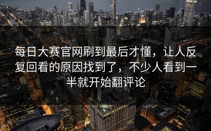 每日大赛官网刷到最后才懂，让人反复回看的原因找到了，不少人看到一半就开始翻评论  第1张