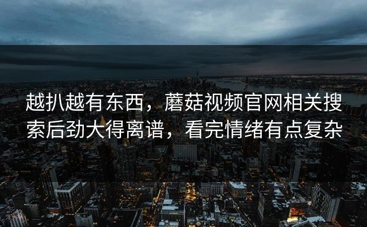 越扒越有东西,蘑菇视频官网相关搜索后劲大得离谱,看完情绪有点复杂 第1张 越扒越有东西,蘑菇视频官网相关搜索后劲大得离谱,看完情绪有点复杂 第1张